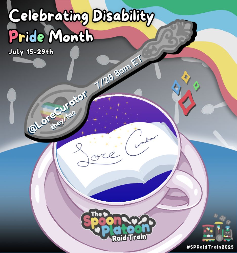 An image advertising Spoon Platoon's Disability raid train. In the top left corner is "Celebrating Disability Pride Month July 15-29th" with Pride in the Disability Pride flag colours (red, yellow, white, blue, and green). These colours are also in the top right corner as a wavy graphic. The background is a black and grey gradient with a pattern of spoons. In the foreground is a light purple coffee cup on a saucer with the Spoon Platoon title overlaid and LoreCurator's profile picture (an open blank book on a blue/purple gradient with starts and the words Lore Curator" written in the book) inside the mug. Above the mug is a spoon with the information "@LoreCurator they/fae 7/28 8am ET" written across it.
