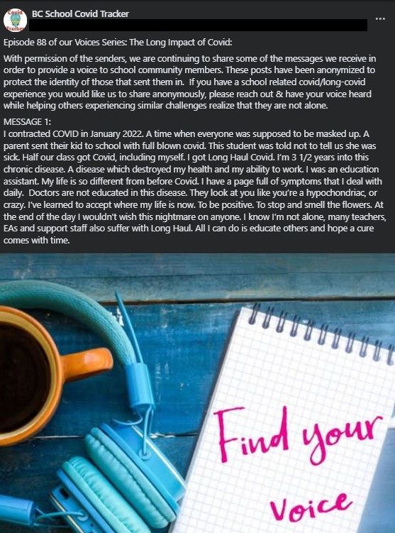 Image showing a picture of blue headphones, a cup of coffee and a note pad with 'Find your voice' written on it in pink. Above it is a box of text stating: 
'Episode 88 of our Voices Series: The Long Impact of Covid: 
With permission of the senders, we are continuing to share some of the messages we receive in order to provide a voice to school community members. These posts have been anonymized to protect the identity of those that sent them in.  If you have a school related covid/long-covid experience you would like us to share anonymously, please reach out and have your voice heard while helping others experiencing similar challenges realize that they are not alone.

MESSAGE 1:  
I contracted COVID in January 2022. A time when everyone was supposed to be masked up. A parent sent their kid to school with full blown covid. This student was told not to tell us she was sick. Half our class got Covid, including myself. I got Long Haul Covid. I’m 3 1/2 years into this chronic disease. A disease which destroyed my health and my ability to work. I was an education assistant. My life is so different from before Covid. I have a page full of symptoms that I deal with daily.  Doctors are not educated in this disease. They look at you like you’re a hypochondriac, or crazy. I’ve learned to accept where my life is now. To be positive. To stop and smell the flowers. At the end of the day I wouldn’t wish this nightmare on anyone. I know I’m not alone, many teachers, EAs and support staff also suffer with Long Haul. All I can do is educate others and hope a cure comes with time.'