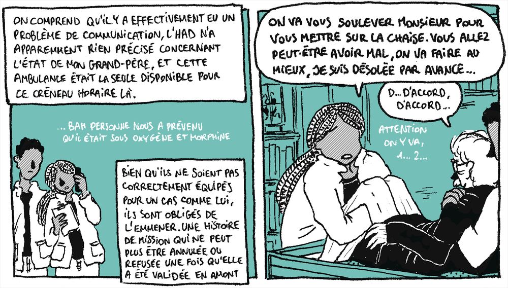Suite du 13 Février 2025.

Case 12 - L'ambulancière est au téléphone et regarde sa fiche de notes, son collègue est derrière elle et regarde la fiche de notes également.
"On comprend qu'il y a effectivement eu un problème de communication, l'HAD n'a apparemment rien précisé concernant l'état de mon grand-père, et cette ambulance était la seule disponible pour ce créneau horaire là."
L'ambulancière, dans un texte hors d'une bulle, comme marmonné ou chuchoté : "...Bah personne nous a prévenu qu'il était sous oxygène et morphine."
"Bien qu'ils ne soient pas correctement équipés pour un cas comme lui, ils sont obligés de l'emmener. Une histoire de mission qui ne peut plus être annulée ou refusée une fois qu'elle a été validée en amont."

Case 13 - Les ambulanciers essayent de soulever mon grand-père de son lit médical, elle est devant et lui maintient les jambes, lui est derrière et l'attrape sous les bras.
L'ambulancière, l'air navrée : "On va vous soulever Monsieur pour vous mettre sur la chaise. Vous allez peut-être avoir mal, on va faire au mieux, je suis désolée par avance..."
Mon grand-père : "D... D'accord, d'accord..."
L'ambulancière, dans un texte hors d'une bulle, comme marmonné ou chuchoté : "Attention on y va, 1... 2..."