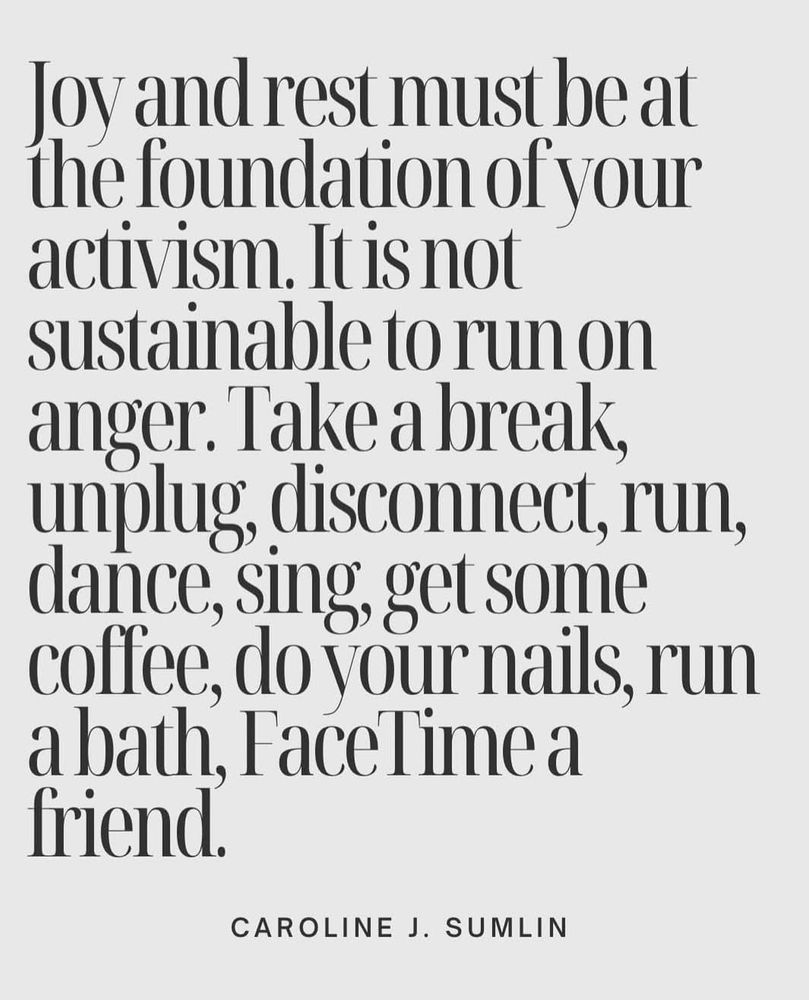 Joy and rest must be at the foundation of your activism. It is not sustainable to run on anger. Take a break, unplug, disconnect, run, dance, sing, get some coffee, do your nails, run a bath, FaceTime a 
friend.