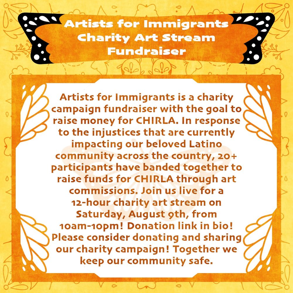 Artists for Immigrants is a charity campaign fundraiser with the goal to raise money for CHIRLA. In response to the injustices that are currently impacting our beloved Latino community across the country, 20+ participants have banded together to raise funds for CHIRLA through art commissions. Join us live for a 12-hour charity art stream on Saturday, August 9th, from 10am to 10pm!donation link in bio! Please consider donating and sharing our charity campaign! Together we keep our community safe.