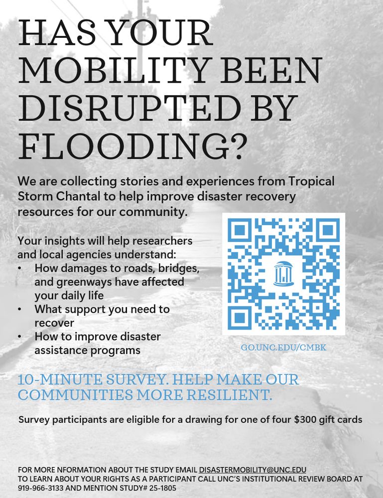 survey flyer. Mostly text but with a pale background image of a greenway with pavement damage. The text reads: Has your mobility been disrupted by flooding? We are collecting stories and experiences from Tropical Storm Chantal to help improve disaster recovery resources for our community.
Your insights will help researchers and local agencies understand:
How damages to roads, bridges, and greenways have affected your daily life
What support you need to recover
How to improve disaster assistance programs 
10-minute survey. Help make our communities more resilient. 
Survey participants are eligible for a drawing for one of four $300 gift cards
FOR MORE NFORMATION ABOUT THE STUDY EMAIL DISASTERMOBILITY@UNC.EDU 
TO LEARN ABOUT YOUR RIGHTS AS A PARTICIPANT CALL UNC’S INSTITUTIONAL REVIEW BOARD AT 919-966-3133 AND MENTION STUDY# 25-1805

