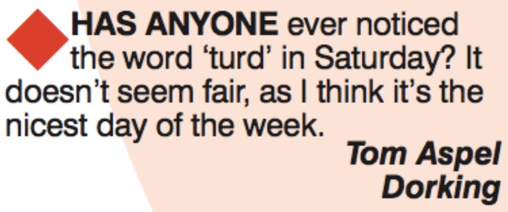 Letter from Viz:
HAS ANYONE ever notices the word 'turd' in Saturday? It doesn't seem fair, as I think it's the nicest day of the week.