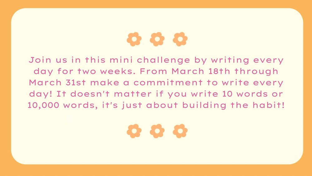 Join us in this mini challenge by writing every day for two weeks. From March 18th through March 31st make a commitment to write every day! It doesn't matter if you write 10 words or 10,000 words, it's just about building the habit!