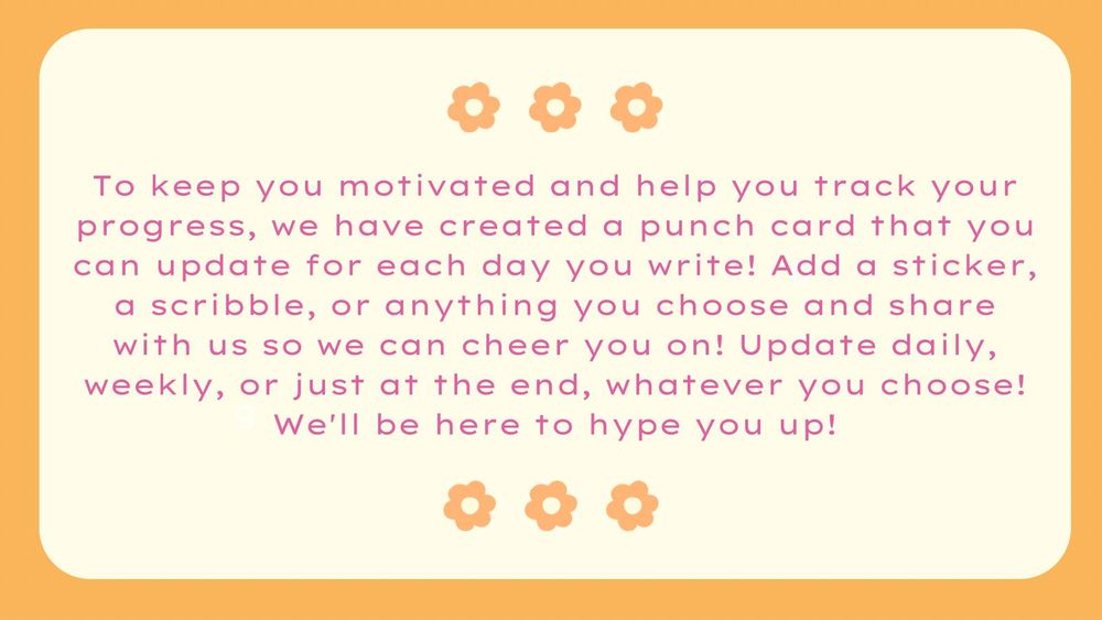 To keep you motivated and help you track your progress, we have created a punch card that you can update for each day you write! Add a sticker, a scribble, or anything you choose and share with us so we can cheer you on! Update daily, weekly, or just at the end, whatever you choose! We'll be here to hype you up!
