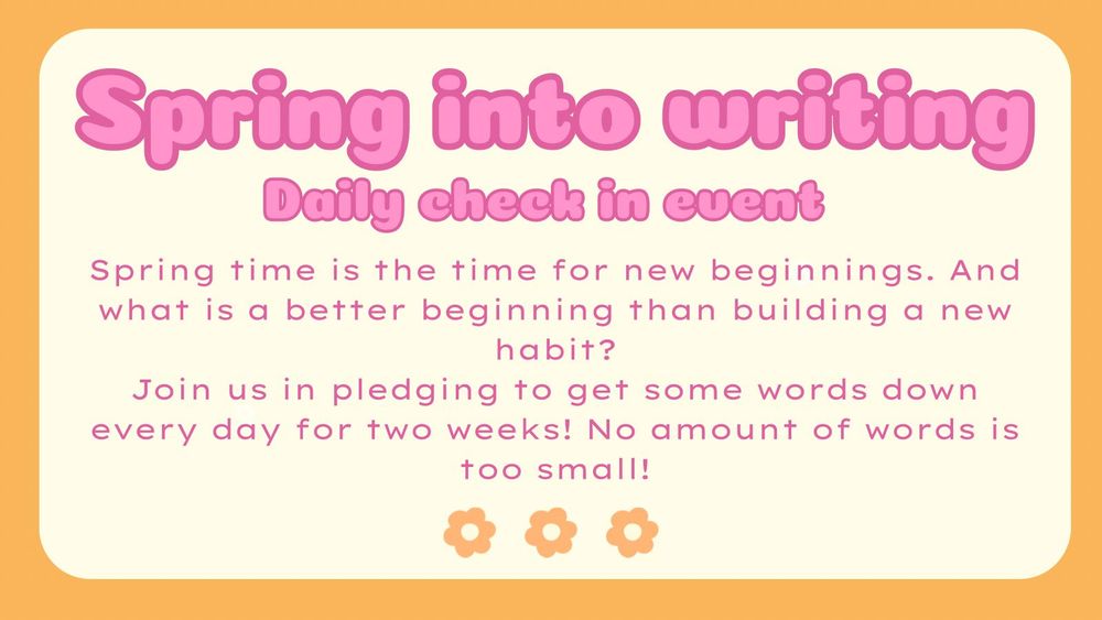 Spring into writing
Daily check in event

Spring time is the time for new beginnings. And what is a better beginning than building a new habit?

Join us in pledging to get some words down every day for two weeks! No amount of words is too small!