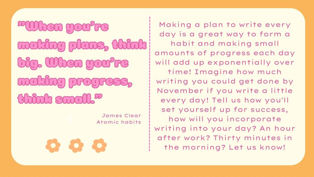 "When you're making plans, think big. When you're making progress, think small." James Clear, Atomic Habits 

Making a plan to write every day is a great way to form a habit and making small amounts of progress each day will add up exponentially over time! Imagine how much writing you could get done by November if you write a little every day! Tell us how you'll set yourself up for success, how will you incorporate writing into your day? An hour after work? Thirty minutes in the morning? Let us know!