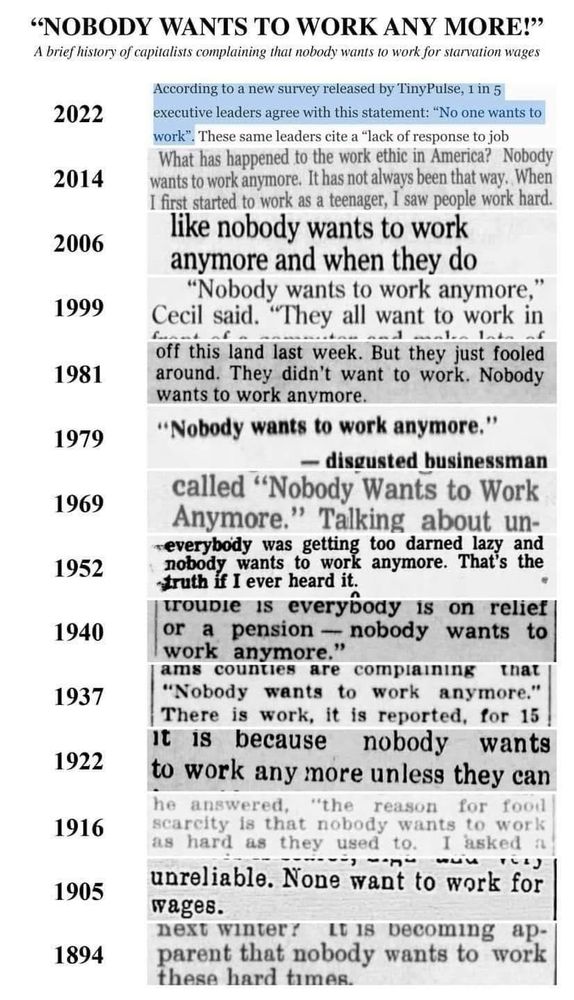 "NOBODY WANTS TO WORK ANY MORE!
A brief history of capitalists complaining that nobody wants to work for starvation wages.

A series of newspaper clippings covering over 100 years with various quotes about people not wanting to work follows.

2022. "According to a new survey released by TinyPulse, 1 in 5 executive leaders agree with this statement: No one wants to work. These same leaders cite a lack of response to job..."

2014. "What has happened to the work ethic in America? Nobody wants to work anymore. It has not always been that way. When I first started to work as a teenager, I saw people work hard."

2006. "...like nobody wants to work
anymore and when they do..."

1999. "Nobody wants to work anymore,
Cecil said. 'They all want to work in...'"

1981. "...off this land last week. But they just fooled around. They didn't want to work. Nobody wants to work anymore."

1979. "Nobody wants to work anymore. --disgusted businessman"

1969. "...called "Nobody Wants to Work
Anymore." Talking about un-"

1952. "...everybody was getting too darned lazy and nobody wants to work anymore. That's the truth if I ever heard it."

1940. "trouble is everybody is on relief
or a pension - nobody wants to
work anymore."

1937. "...counties are compiaining that
'Nobody wants to work anymore.' There is work, it is reported, for 15..."

1922. "It is because nobody wants to work any more unless they can..."

1916. "he answered, "the reason for food scarcity is that nobody wants to work as hard as they used to. I asked a..."

1905. "...unreliable. None want to work for
wages."

1984. "...next winter? It is becoming apparent that nobody wants to work these..."