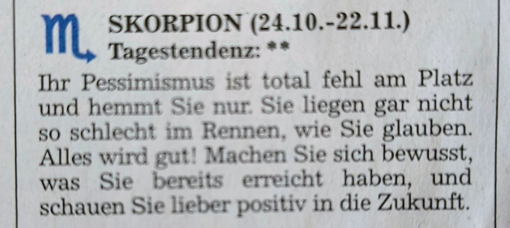 Mein Horoskop aus der Tageszeitung:

SKORPION (24.10.-22.11.)

Tagestendenz: **

Ihr Pessimismus ist total fehl am Platz und hemmt Sie nur. Sie liegen gar nicht so schlecht im Rennen, wie Sie glauben. Alles wird gut! Machen Sie sich bewusst, was Sie bereits erreicht haben, und schauen Sie lieber positiv in die Zukunft.