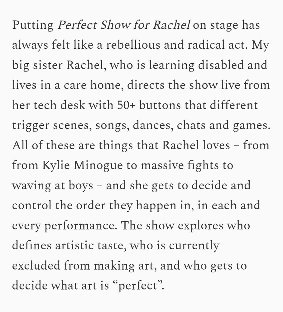 Putting Perfect Show for Rachel on stage has always felt like a rebellious and radical act. My big sister Rachel, who is learning disabled and lives in a care home, directs the show live from her tech desk with 50+ buttons that different trigger scenes, songs, dances, chats and games. All of these are things that Rachel loves – from from Kylie Minogue to massive fights to waving at boys – and she gets to decide and control the order they happen in, in each and every performance. The show explores who defines artistic taste, who is currently excluded from making art, and who gets to decide what art is “perfect”.