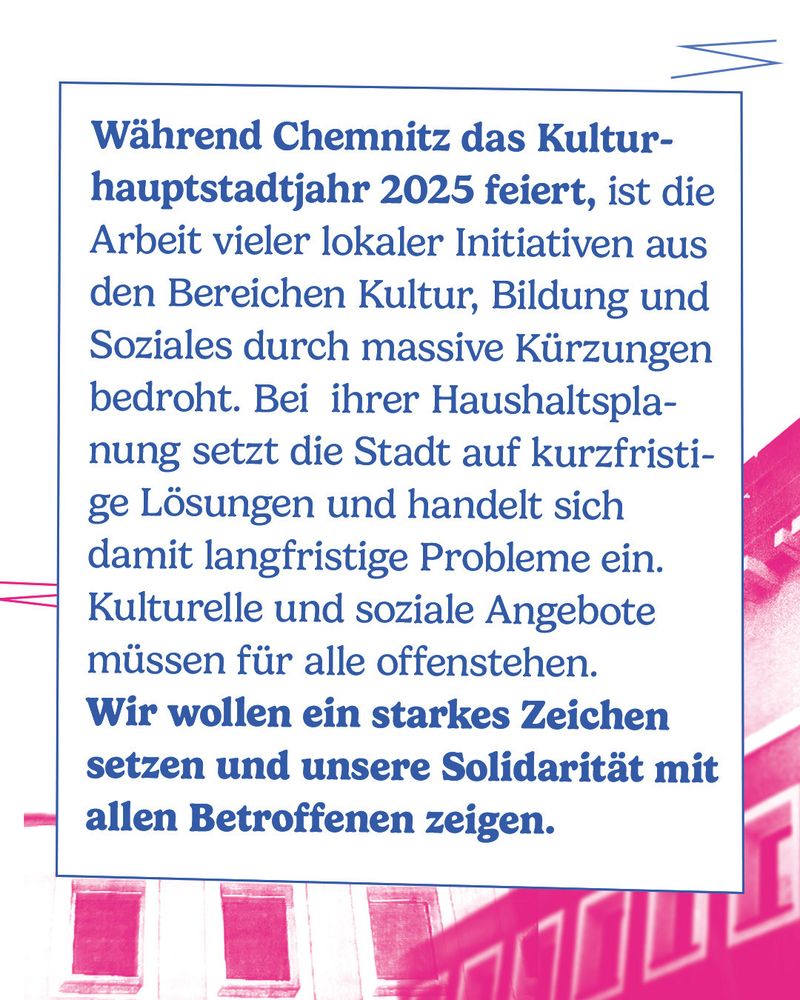 Während Chemnitz das Kulturhauptstadtjahr 2025 feiert, ist die Arbeit vieler lokaler Initiativen aus den Bereichen Kultur, Bildung und Soziales durch massive Kürzungen bedroht. Bei  ihrer Haushaltsplanung setzt die Stadt auf kurzfristige Lösungen und handelt sich damit langfristige Probleme ein. Kulturelle und soziale Angebote müssen für alle offenstehen. 

Wir wollen ein starkes Zeichen setzen und unsere Solidarität mit allen Betroffenen zeigen. 

