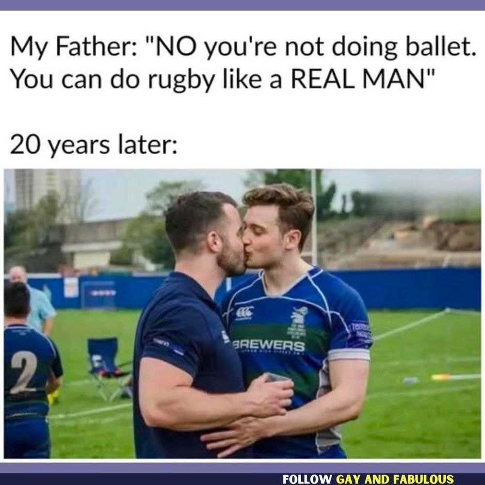 Caption:
My Father: "NO you're not doing ballet.
You can do rugby like a REAL MAN"
20 years later:
Image:
Two men in rugby uniforms kissing.