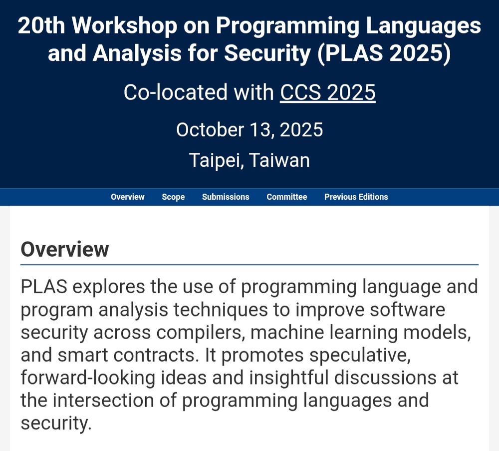 Website screenshot:

20th Workshop on Programming Languages and Analysis for Security (PLAS 2025)
Co-located with CCS 2025
October 13, 2025
Taipei, Taiwan

Overview
PLAS explores the use of programming language and program analysis techniques to improve software security across compilers, machine learning models, and smart contracts. It promotes speculative, forward-looking ideas and insightful discussions at the intersection of programming languages and security.