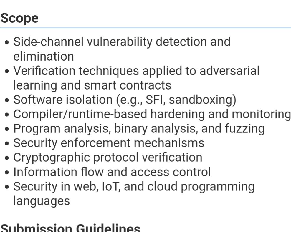 Scope
- Side-channel vulnerability detection and elimination
- Verification techniques applied to adversarial learning and smart contracts
- Software isolation (e.g., SFI, sandboxing)
- Compiler/runtime-based hardening and monitoring
- Program analysis, binary analysis, and fuzzing
- Security enforcement mechanisms
- Cryptographic protocol verification
- Information flow and access control
- Security in web, IoT, and cloud programming languages