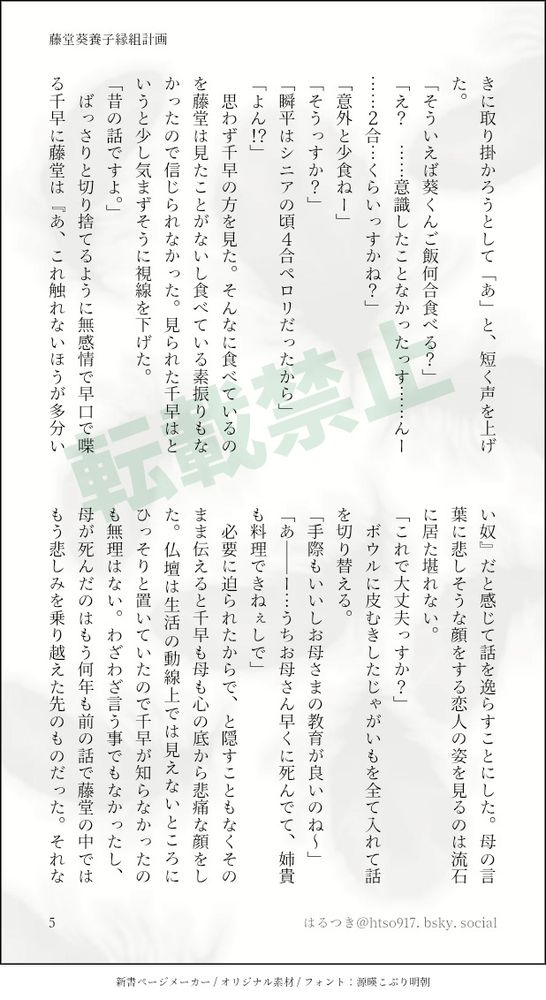 きに取り掛かろうとして「あ」と、短く声を上げた。
「そういえば葵くんご飯何合食べる？」
「え？　……意識したことなかったっす……んー……２合…くらいっすかね？」
「意外と少食ねー」
「そうっすか？」
「瞬平はシニアの頃４合ペロリだったから」
「よん！？」
　思わず千早の方を見た。そんなに食べているのを藤堂は見たことがないし食べている素振りもなかったので信じられなかった。見られた千早はというと少し気まずそうに視線を下げた。
「昔の話ですよ。」
　ばっさりと切り捨てるように無感情で早口で喋る千早に藤堂は『あ、これ触れないほうが多分いい奴』だと感じて話を逸らすことにした。母の言葉に悲しそうな顔をする恋人の姿を見るのは流石に居た堪れない。
「これで大丈夫っすか？」
　ボウルに皮むきしたじゃがいもを全て入れて話を切り替える。
「手際もいいしお母さまの教育が良いのね～」
「あ――ー…うちお母さん早くに死んでて、姉貴も料理できねぇしで」
　必要に迫られたからで、と隠すこともなくそのまま伝えると千早も母も心の底から悲痛な顔をした。仏壇は生活の動線上では見えないところにひっそりと置いていたので千早が知らなかったのも無理はない。わざわざ言う事でもなかったし、母が死んだのはもう何年も前の話で藤堂の中ではもう悲しみを乗り越えた先のものだった。それな