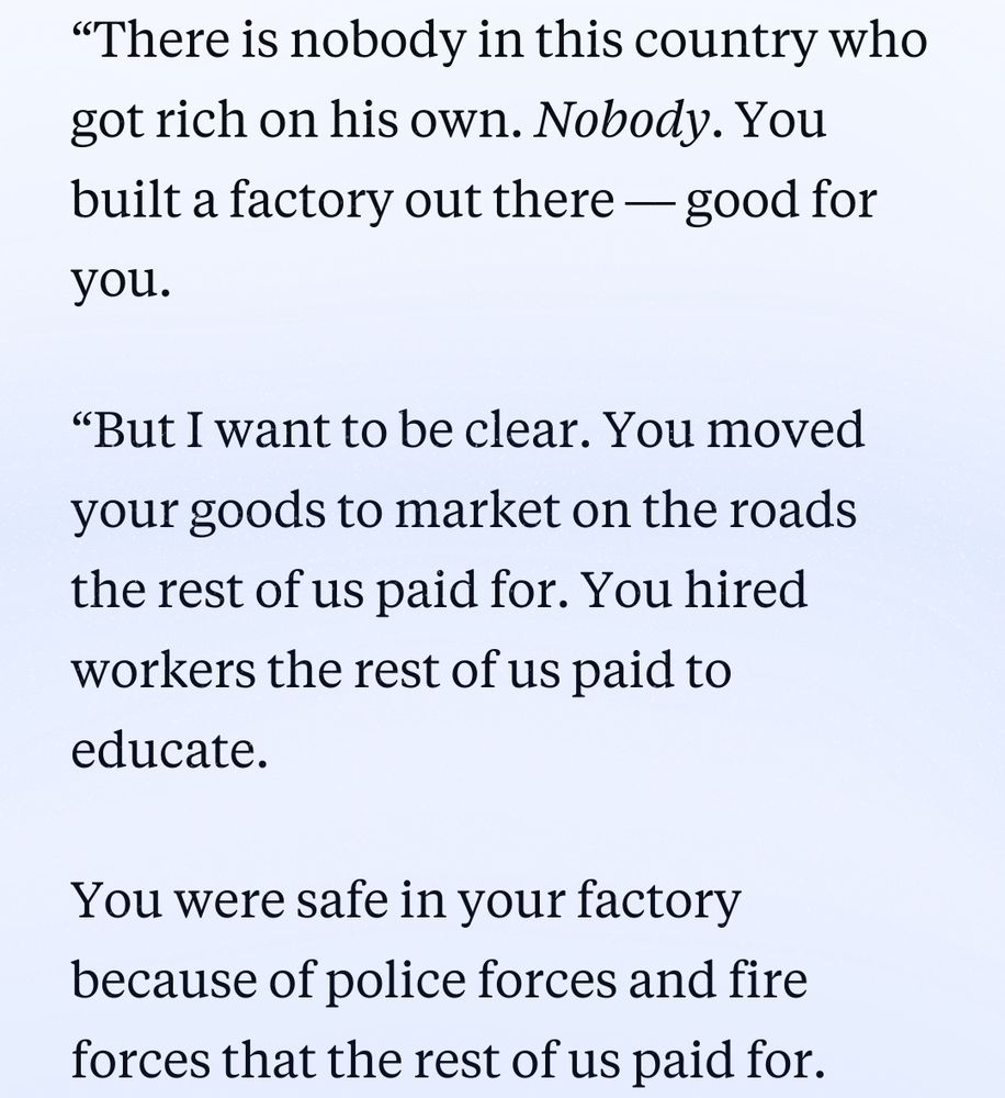 “There is nobody in this country who got rich on his own. Nobody. You built a factory out there — good for you.

“But I want to be clear. You moved your goods to market on the roads the rest of us paid for. You hired workers the rest of us paid to educate.

You were safe in your factory because of police forces and fire forces that the rest of us paid for.