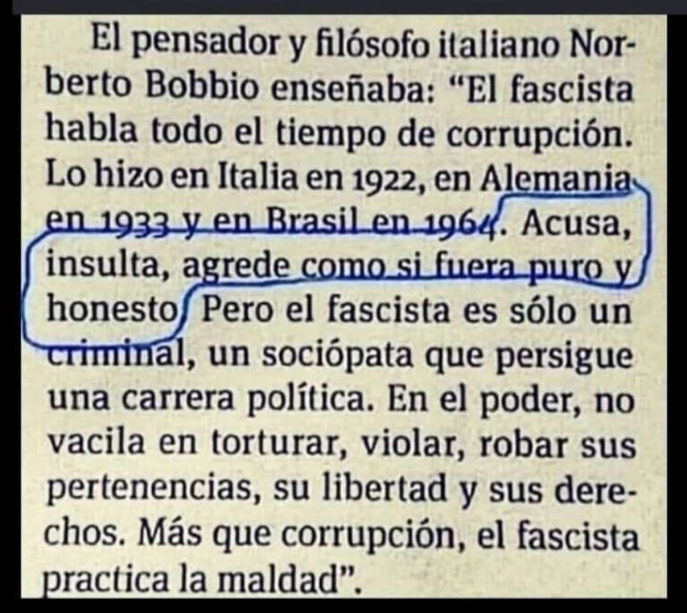 El pensador y filósofo italiano Norberto Bobbio enseñaba: "El fascista habla todo el tiempo de corrupción. Lo hizo en Italia en 1922, en Alemania en 1933 y en Brasil en 1964. Acusa, insulta, agrede como si fuera puro y honesto Pero el fascista es sólo un criminal, un sociópata que persigue una carrera política. En el poder, no vacila en torturar, violar, robar sus pertenencias, su libertad y sus dere-chos. Más que corrupción, el fascista practica la maldad".