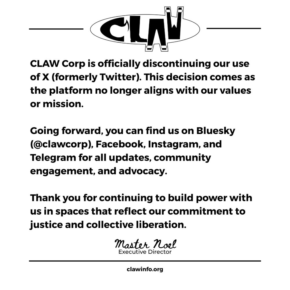 CLAW Corp logo at the top center. Below the logo, bold text reads:

"CLAW Corp is officially discontinuing our use of X (formerly Twitter). This decision comes as the platform no longer aligns with our values or mission."

Next paragraph in bold:

"Going forward, you can find us on Bluesky (@clawcorp), Facebook, Instagram, and Telegram for all updates, community engagement, and advocacy."

Final paragraph in bold:

"Thank you for continuing to build power with us in spaces that reflect our commitment to justice and collective liberation."

At the bottom, a signature-style script reads:

"Master Noel"
Executive Director

Below that, centered at the very bottom of the image:

clawinfo.org