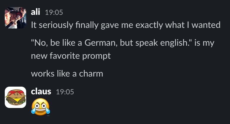 Slack chat:

ali, 19:05
It seriously finally gave me exactly what i wanted
"No be like a German, but speak English" is my new favorite prompt
Works like a charm

claus 19:05
😂