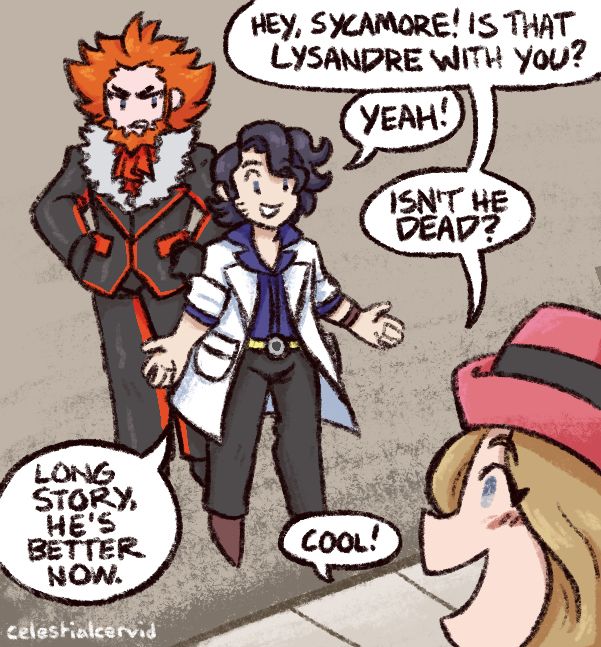 illustration featuring lysandre, professor sycamore, and serena from the pokemon franchise, based on a popular comic panel from the sonic the hedgehog comics.

lysandre and sycamore stand on a gray concrete street next to a sidewalk—lysandre is behind sycamore, hands on his hips and a scowl on his face, while sycamore has his arms open wide and wears a smile.

serena stands to the right side of the image, with only some of her face peeking into the panel. she's also smiling, and her and sycamore are talking to each other. 

the text, in order, reads:

serena: hey, sycamore! is that lysandre with you?
sycamore: yeah!
serena: isn't he dead?
sycamore: long story, he's better now.
serena: cool!