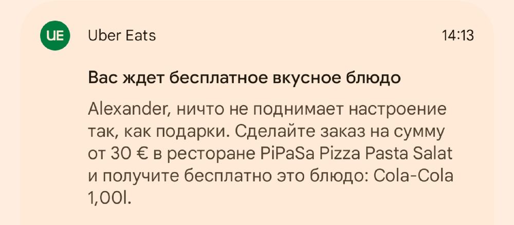 Уведомление Андроида от Uber Eats преимущественно на русском языке: 

"Вас ждет бесплатное вкусное блюдо

Alexander, ничто не поднимает настроение так, как подарки. Сделайте заказ на сумму от 30 € в ресторане PiPaSa Pizza Pasta Salat и получите бесплатно это блюдо: Cola-Cola 1,00l."

