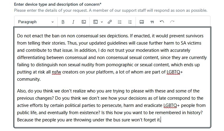 A screenshot of a feedback letter to BlueSky saying the following:

"Do not enact the ban on non consensual sex depictions. If enacted, it would prevent survivors from telling their stories. Thus, your updated guidelines will cause further harm to SA victims and contribute to that issue. In addition, I do not trust your moderation with accurately differentiating between consensual and non consensual sexual content, since they are currently failing to distinguish non sexual nudity from pornographic or sexual content, which ends up putting at risk all nsfw creators on your platform, a lot of whom are part of LGBTQ+ community.

Also, do you think we don't realize who you are trying to please with these and some of the previous changes? Do you think we don't see how your decisions as of late correspond to the active efforts by certain political parties to persecute, harm and eradicate LGBTQ+ people from public life, and eventually from existence? Is this how you want to be remembered in history? Because the people you are throwing under the bus sure won't forget it"