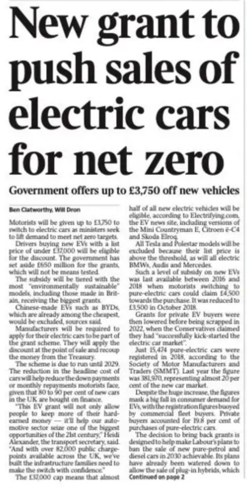 A newspaper article with the headline: “New grant to push sales of electric cars for net zero”. The strapline reads: “Government offers up to £3,750 off new vehicles”. The article, written by Ben Clatworthy and Will Dron, discusses a new UK government scheme offering up to £3,750 for motorists switching to electric vehicles (EVs). The grant applies to EVs with a list price under £37,000 and will be available until 2029. It is part of a £650 million initiative aimed at increasing EV adoption to meet net zero targets.

Key points include:
	•	Models made in Britain will get higher grants.
	•	Chinese-made EVs like BYDs will be excluded.
	•	The grant is applied at the point of sale.
	•	About 80–90% of new cars are bought on finance.
	•	The scheme is not means-tested.
	•	Tesla, Polestar, and high-end BMW, Audi, and Mercedes models are ineligible.
	•	Past grants offered up to £4,500 between 2016–2018.
	•	Only 15,474 EVs were registered in 2018, compared to 381,970 last year.
	•	Private buyers accounted for just under 20% of EV sales.
	•	The policy supports Labour’s goal to ban new petrol and diesel cars by 2030 and may later include plug-in hybrids.
