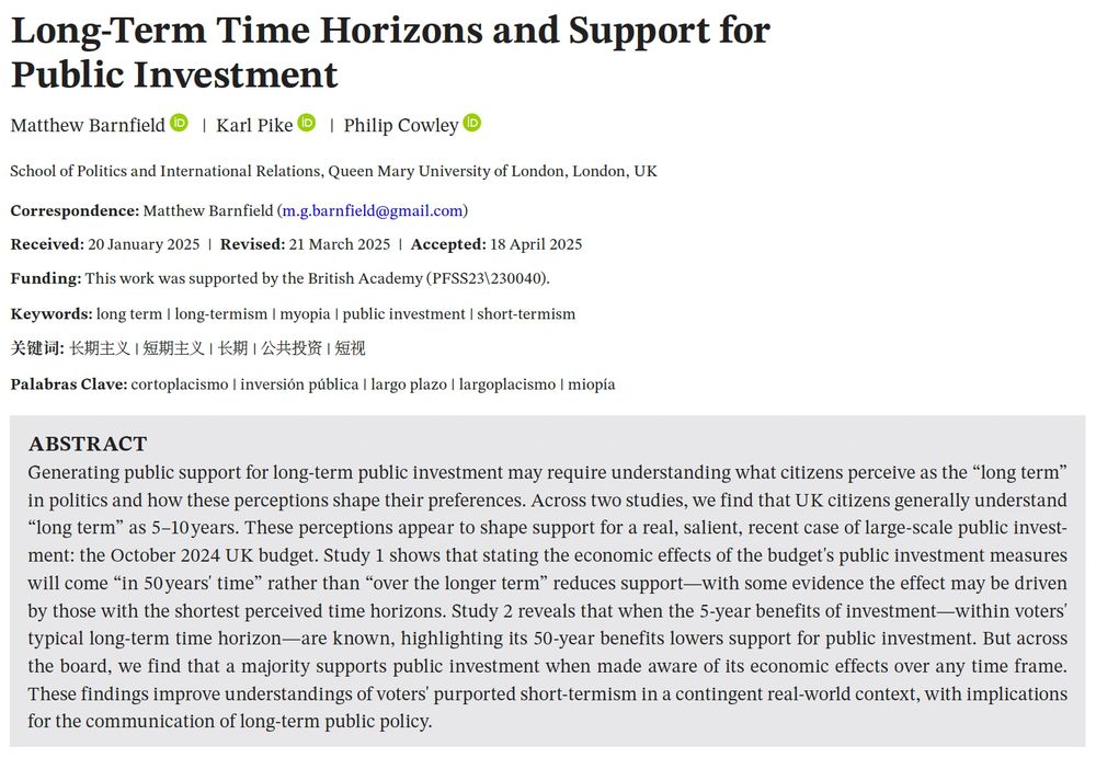 Title and abstract. Title: Long-Term Time Horizons and Support for Public Investment. Abstract: Generating public support for long term public investment may require understanding what citizens perceive as the “long term” in politics and how these perceptions shape their preferences. Across two studies, we find that UK citizens generally understand “long term” as 5–10 years. These perceptions appear to shape support for a real, salient, recent case of large-scale public investment: the October 2024 UK budget. Study 1 shows that stating the economic effects of the budget's public investment measures will come “in 50 years' time" rather than “over the longer term” reduces support—with some evidence the effect may be driven by those with the shortest perceived time horizons. Study 2 reveals that when the 5-year benefits of investment—within voters' typical long-term time horizon—are known, highlighting its 50-year benefits lowers support for public investment. But across the board, we find that a majority supports public investment when made aware of its economic effects over any time frame. These findings improve understandings of voters' purported short-termism in a contingent real-world context, with implications for the communication of long-term public policy.