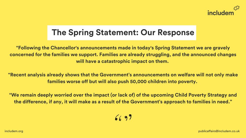 Following the Chancellor's announcements made in today's Spring Statement we are gravely concerned for the families we support.  Families are already struggling, and the announced changes will have a catastrophic impact on them.  
 
Recent analysis already shows that the Government's announcements on welfare will not only make families worse off but will also push 50,000 children into poverty. 
 
We remain deeply worried over the impact (or lack of) of the upcoming Child Poverty Strategy and the difference, if any,  it will make as a result of the Government’s approach to families in need.”

