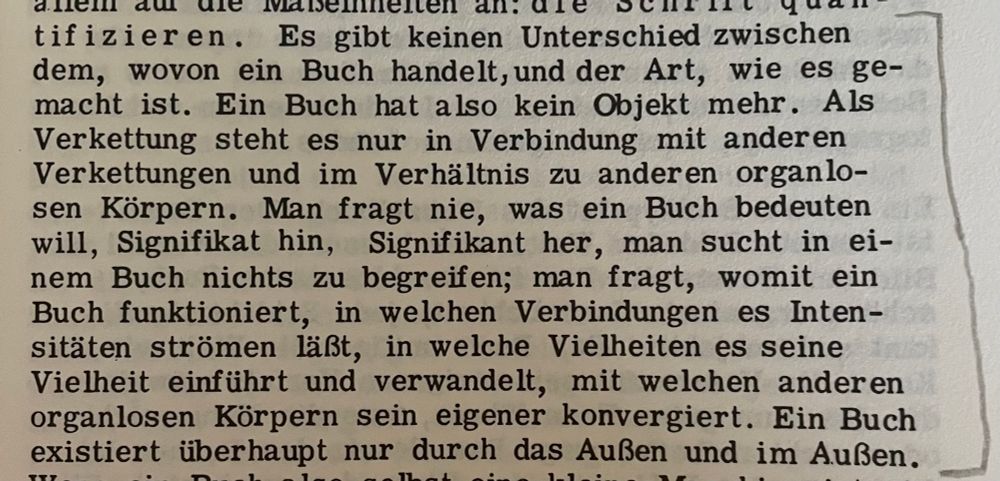 „Es gibt keinen Unterschied zwischen dem, wovon ein Buch handelt, und der Art, wie es gemacht ist. Ein Buch hat also kein Objekt mehr. Als Verkettung steht es nur in Verbindung mit anderen Verkettungen und im Verhältnis zu anderen organlo-sen Körpern. Man fragt nie, was ein Buch bedeuten will, Signifikat hin, Signifikant her, man sucht in einem Buch nichts zu begreifen; man fragt, womit ein Buch funktioniert, in welchen Verbindungen es Intensitäten strömen läßt, in welche Vielheiten es seine Vielheit einführt und verwandelt, mit welchen anderen organlosen Körpern sein eigener konvergiert. Ein Buch existiert überhaupt nur durch das Außen und im Außen.“