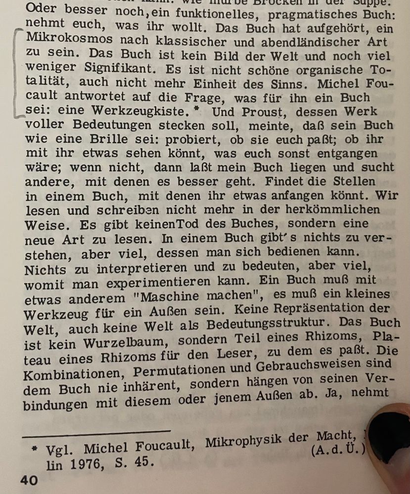 „Oder besser noch, ein funktionelles, pragmatisches Buch: nehmt euch, was ihr wollt. Das Buch hat aufgehört, ein Mikrokosmos nach klassischer und abendländischer Art zu sein. Das Buch ist kein Bild der Welt und noch viel weniger Signifikant. Es ist nicht schöne organische To-talität, auch nicht mehr Einheit des Sinns. Michel Foucault antwortet auf die Frage, was für ihn ein Buch sei: eine Werkzeugkiste. * Und Proust, dessen Werk voller Bedeutungen stecken soll, meinte, daß sein Buch wie eine Brille sei: probiert, ob sie euch paßt; ob ihr mit ihr etwas sehen könnt, was euch sonst entgangen wäre; wenn nicht, dann laßt mein Buch liegen und sucht andere, mit denen es besser geht. Findet die Stellen in einem Buch, mit denen ihr etwas anfangen könnt. Wir lesen und schreiben nicht mehr in der herkömmlichen Weise. Es gibt keinenTod des Buches, sondern eine neue Art zu lesen. In einem Buch gibt's nichts zu ver-stehen, aber viel, dessen man sich bedienen kann.
Nichts zu interpretieren und zu bedeuten, aber viel, womit man experimentieren kann. Ein Buch muß mit etwas anderem "Maschine machen", es muß ein kleines Werkzeug für ein Außen sein. Keine Repräsentation der Welt, auch keine Welt als Bedeutungsstruktur. Das Buch ist kein Wurzelbaum, sondern Teil eines Rhizoms, Plateau eines Rhizoms für den Leser, zu dem es paßt. Die Kombinationen, Permutationen und Gebrauchsweisen sind dem Buch nie inhärent, sondern hängen von seinen Verbindungen mit diesem oder jenem Außen ab.“