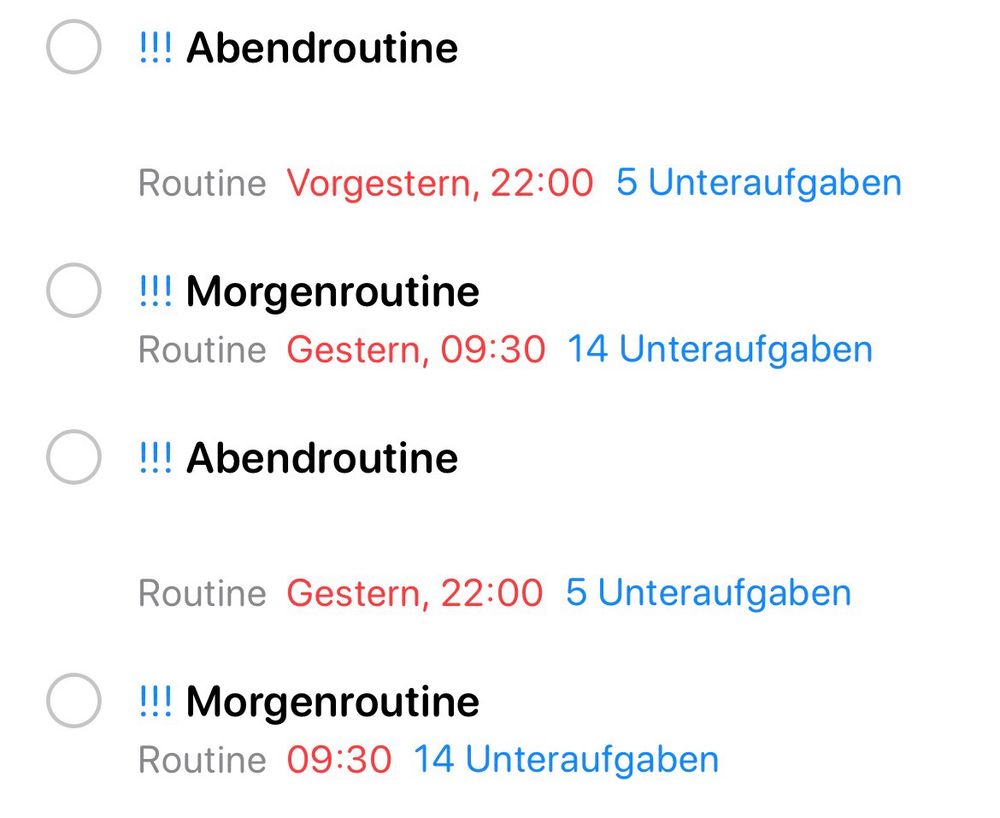 !!! Abendroutine
Routine Vorgestern, 22:00 5 Unteraufgaben
!!! Morgenroutine
Routine Gestern, 09:30 14 Unteraufgaben
!!! Abendroutine
Routine Gestern, 22:00 5 Unteraufgaben
!!! Morgenroutine
Routine 09:30 14 Unteraufgaben