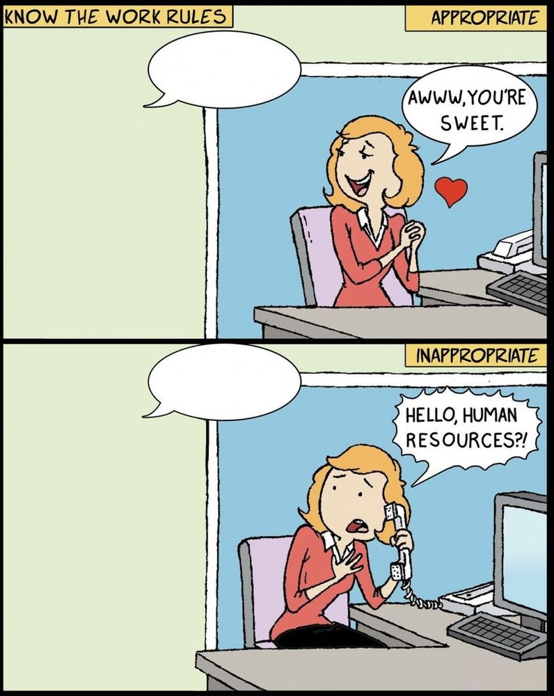 That meme where the girl's like "AWWW, YOU'RE SWEET." when the handsome suited guy says something but then goes "HELLO, HUMAN RESOURCES?!" with a panicked expression when the less handsome guy says the same thing but it's the template where the guys don't exist and she's schizophrenic
Know the work rules.