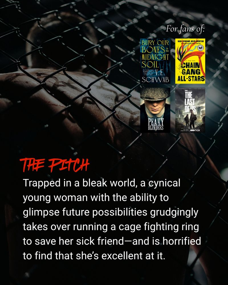 Background: a male fighter's back pressed against a chain-link cage

For fans of Bury Our Bones in the Midnight Soil by V. E. Schwab, Chain-Gang All-Stars by Nana Kwame Adjei-Brenyah, Peaky Blinders, and The Last of Us

The pitch: Trapped in a bleak world, a cynical young woman with the ability to glimpse future possibilities grudgingly takes over running a cage fighting ring to save her sick friend--and is horrified to find that she's excellent at it.