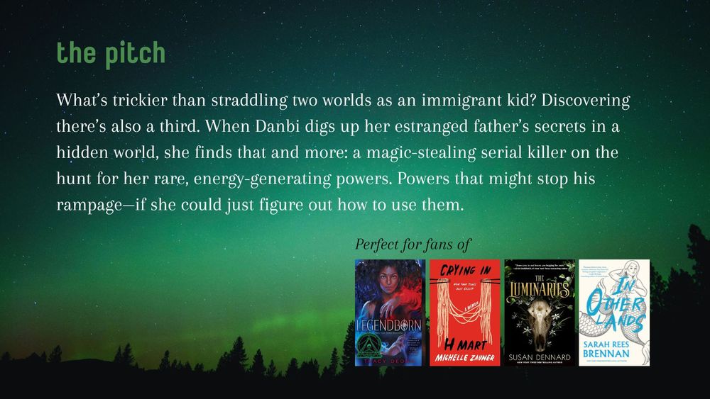 The pitch: What’s trickier than straddling two worlds as an immigrant kid? Discovering there’s also a third. When Danbi digs up her estranged father’s secrets in a hidden world, she finds that and more: a magic-stealing serial killer on the hunt for her rare, energy-generating powers. Powers that might stop his rampage—if she could just figure out how to use them.