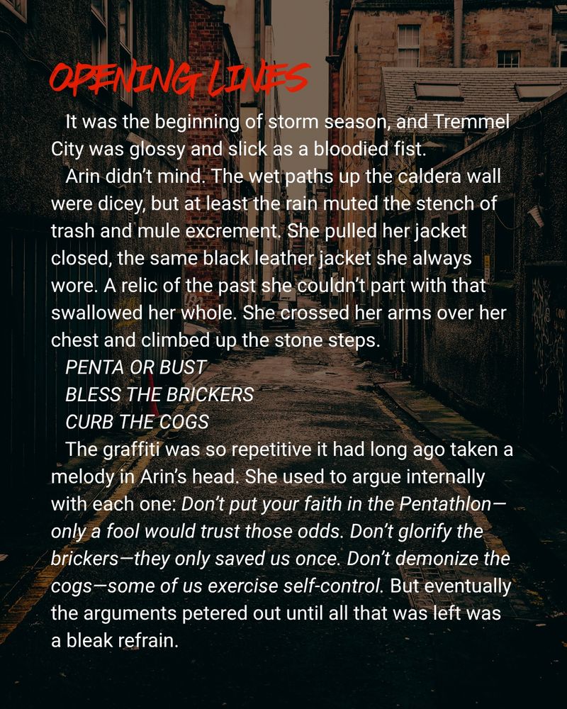 Opening lines:

It was the beginning of storm season, and Tremmel City was glossy and slick as a bloodied fist.

Arin didn’t mind. The wet paths up the caldera wall were dicey, but at least the rain muted the stench of trash and mule excrement. She pulled her jacket closed, the same black leather jacket she always wore. A relic of the past she couldn’t part with that swallowed her whole. She crossed her arms over her chest and climbed up the stone steps.

PENTA OR BUST

BLESS THE BRICKERS

CURB THE COGS

The graffiti was so repetitive it had long ago taken a melody in Arin’s head. She used to argue internally with each one: Don’t put your faith in the Pentathlon—only a fool would trust those odds. Don’t glorify the brickers—they only saved us once. Don’t demonize the cogs—some of us exercise self-control. But eventually the arguments petered out until all that was left was a bleak refrain.