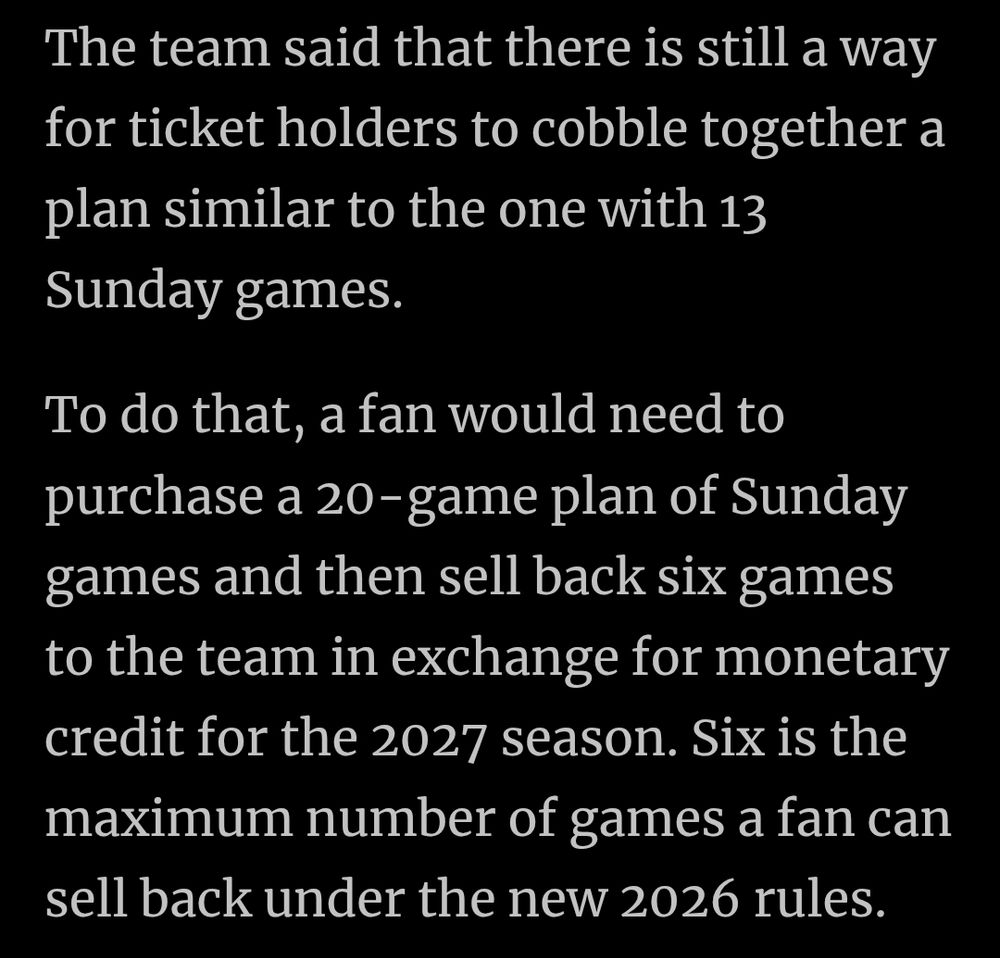 The team said that there is still a way for ticket holders to cobble together a plan similar to the one with 13 Sunday games.

To do that, a fan would need to purchase a 20-game plan of Sunday games and then sell back six games to the team in exchange for monetary credit for the 2027 season. Six is the maximum number of games a fan can sell back under the new 2026 rules.
