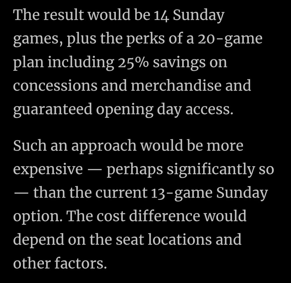 The result would be 14 Sunday games, plus the perks of a 20-game plan including 25% savings on concessions and merchandise and guaranteed opening day access.

Such an approach would be more expensive — perhaps significantly so — than the current 13-game Sunday option. The cost difference would depend on the seat locations and other factors.