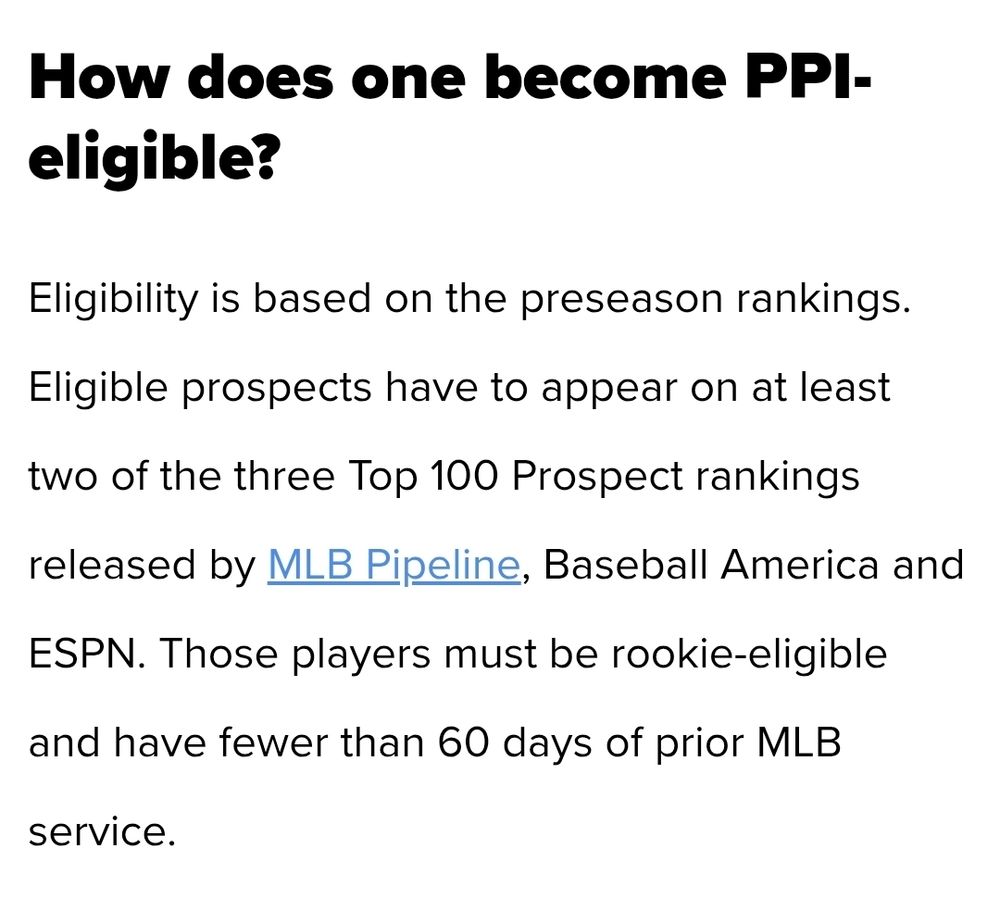 How does one become PPI-eligible?
Eligibility is based on the preseason rankings. Eligible prospects have to appear on at least two of the three Top 100 Prospect rankings released by MLB Pipeline, Baseball America and ESPN. Those players must be rookie-eligible and have fewer than 60 days of prior MLB service.