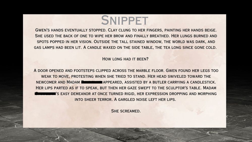 Snippet: Gwen’s hands eventually stopped. Clay clung to her fingers, painting her hands beige. She used the back of one to wipe her brow and finally breathed. Her lungs burned and spots popped in her vision. Outside the tall stained window, the world was dark, and gas lamps had been lit. A candle waxed on the side table, the tea long since gone cold. How long had it been?
A door opened and footsteps clipped across the marble floor. Gwen found her legs too weak to move, protesting when she tried to stand. Her head swiveled toward the newcomer and Madam [redacted] appeared, assisted by a butler carrying a candlestick.
Her lips parted as if to speak, but then her gaze swept to the sculptor’s table. Madam [Redacted]’s easy demeanor at once turned rigid, her expression dropping and morphing into sheer terror. A gargled noise left her lips.
She screamed.