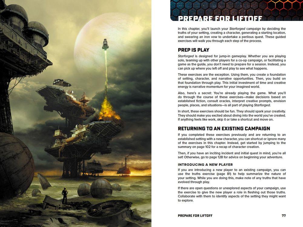 An image of two facing pages in the Ironsworn: Starforged rulebook. On the left, an illustration shows a ship launching from a platform structure amid a green-gray sea. 

On the right, the text reads:

PREP IS PLAY
Starforged is designed for jump-in gameplay. Whether you are playing solo, teaming up with other players for a co-op campaign, or facilitating a game as the guide, you don’t need to prepare for a session. Instead, you can pick up where you left off and play to see what happens.
These exercises are the exception. Using them, you create a foundation of setting, character, and narrative opportunities. Then, you build on that foundation through play. This initial investment of time and creative energy is narrative momentum for your imagined world.
Also, here’s a secret: You’re already playing the game. What you’ll do through the course of these exercises—make decisions based on established fiction, consult oracles, interpret creative prompts, envision people, places, and situations—is all part of playing Starforged.
In short, these exercises should be fun. They should spark your creativity. They should make you excited about diving into the world you’ve created. If anything feels like work, skip it or take a shortcut and move on. 