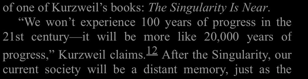 Quote from Kurzweil included in Becker’s book, “More Everything Forever” Kurzweil says, “We won’t experience 100 years of progress in the 21st century - it will be more like 20,000 years of progress.”