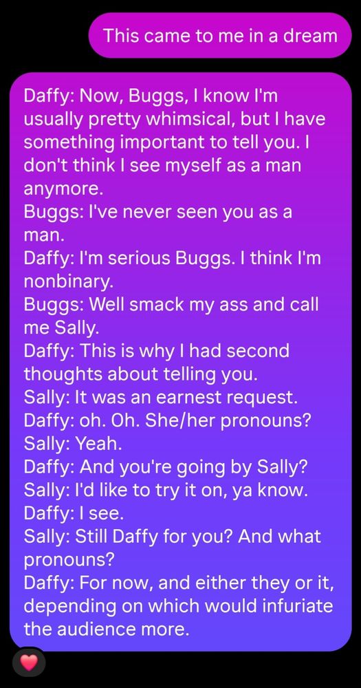 This came to me in a dream

Daffy: Now, Buggs, I know I'm usually pretty whimsical, but I have something important to tell you. I don't think I see myself as a man anymore.
Buggs: I've never seen you as a man.
Daffy: I'm serious Buggs. I think I'm nonbinary.
Buggs: Well smack my ass and call me Sally.
Daffy: This is why I had second thoughts about telling you.
Sally: It was an earnest request.
Daffy: oh. Oh. She/her pronouns?
Sally: Yeah.
Daffy: And you're going by Sally?
Sally: I'd like to try it on, ya know.
Daffy: I see.
Sally: Still Daffy for you? And what pronouns?
Daffy: For now, and either they or it, depending on which would infuriate the audience more.