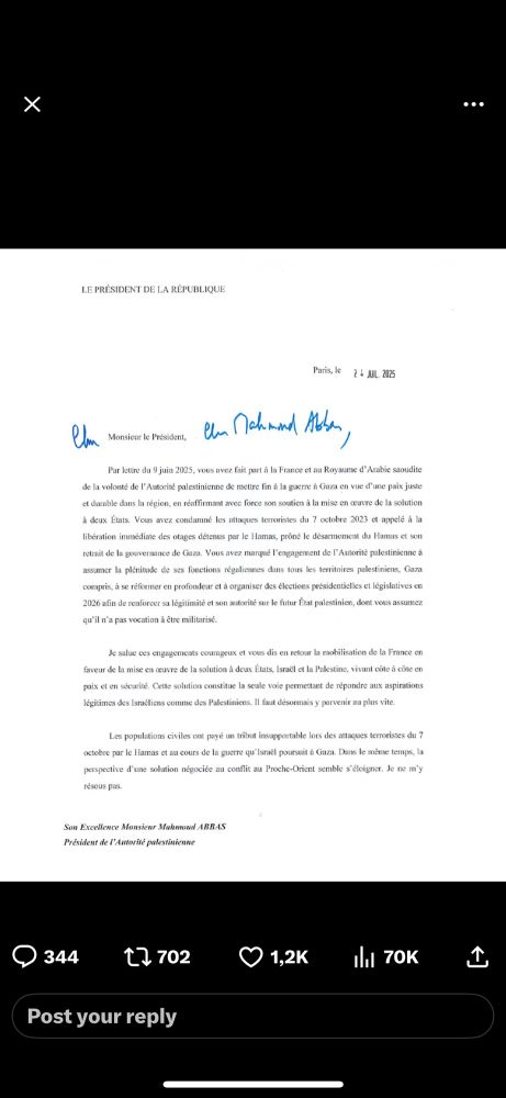 
Paris, July 24th, 2025

Mr. President,

By way of a letter dated June 9th 2025, you informed France and the Kingdom of Saudi Arabia of the Palestinian Authority’s desire to end the war in Gaza through a just and lasting peace in the region, strongly reaffirming your support for the implementation of the two-state solution. You condemned the terrorist attacks of October 7, 2023, and called for the immediate release of hostages held by Hamas, advocated for the disarmament of Hamas and its withdrawal from the governance of Gaza. You reaffirmed the Palestinian Authority’s commitment to fully assume its responsibilities across all Palestinian territories, including Gaza, to undertake profound reforms and to organise presidential and legislative elections in 2026 in order to restore its legitimacy and authority over the future Palestinian state, whose nature you asserted must not be militarised.

I welcome these courageous commitments and, in return, reaffirm France’s mobilisation in favor of implementing the two-state solution, with Israel and Palestine living side by side in peace and security. This solution remains the only one capable of addressing the legitimate aspirations of Israelis and Palestinians alike. It must now prevail and urgently so.

1/2