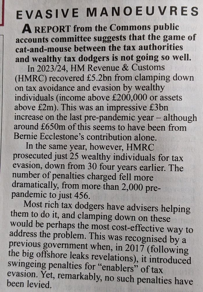 EVASIVE MANOEUVRES

A REPORT from the Commons public accounts committee suggests that the game of cat-and-mouse between the tax authorities and wealthy tax dodgers is not going so well.

In 2023/24, HM Revenue & Customs (HMRC) recovered £5.2bn from clamping down on tax avoidance and evasion by wealthy individuals (income above £200,000 or assets above £2m). This was an impressive £3bn increase on the last pre-pandemic year - although around £650m of this seems to have been from Bernie Ecclestone's contribution alone.

In the same year, however, HMRC prosecuted just 25 wealthy individuals for tax evasion, down from 30 four years earlier. The number of penalties charged fell more dramatically, from more than 2,000 pre-pandemic to just 456.

Most rich tax dodgers have advisers helping them to do it, and clamping down on these would be perhaps the most cost-effective way to address the problem. This was recognised by a previous government when, in 2017 (following the big offshore leaks revelations), it introduced swingeing penalties for "enablers" of tax evasion. Yet, remarkably, no such penalties have been levied.
