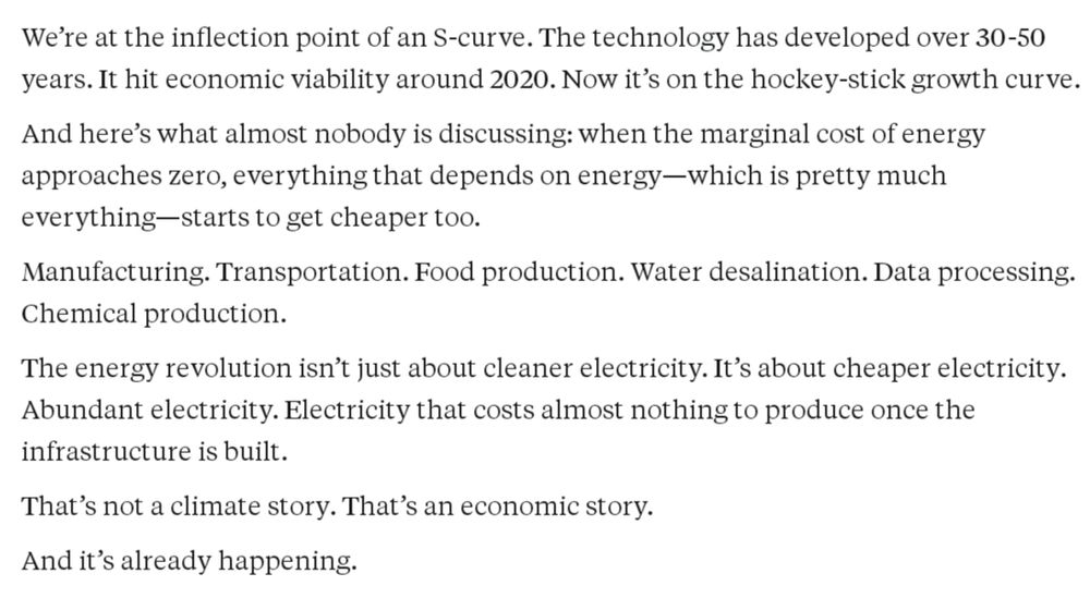 We're at the inflection point of an S-curve. The technology has developed over 30-50 years. It hit economic viability around 2020. Now it's on the hockey-stick growth curve.

And here's what almost nobody is discussing: when the marginal cost of energy approaches zero, everything that depends on energy-which is pretty much

everything-starts to get cheaper too.

Manufacturing. Transportation. Food production. Water desalination. Data processing. Chemical production.

The energy revolution isn't just about cleaner electricity. It's about cheaper electricity.

Abundant electricity. Electricity that costs almost nothing to produce once the infrastructure is built.

That's not a climate story. That's an economic story.

And it's already happening.