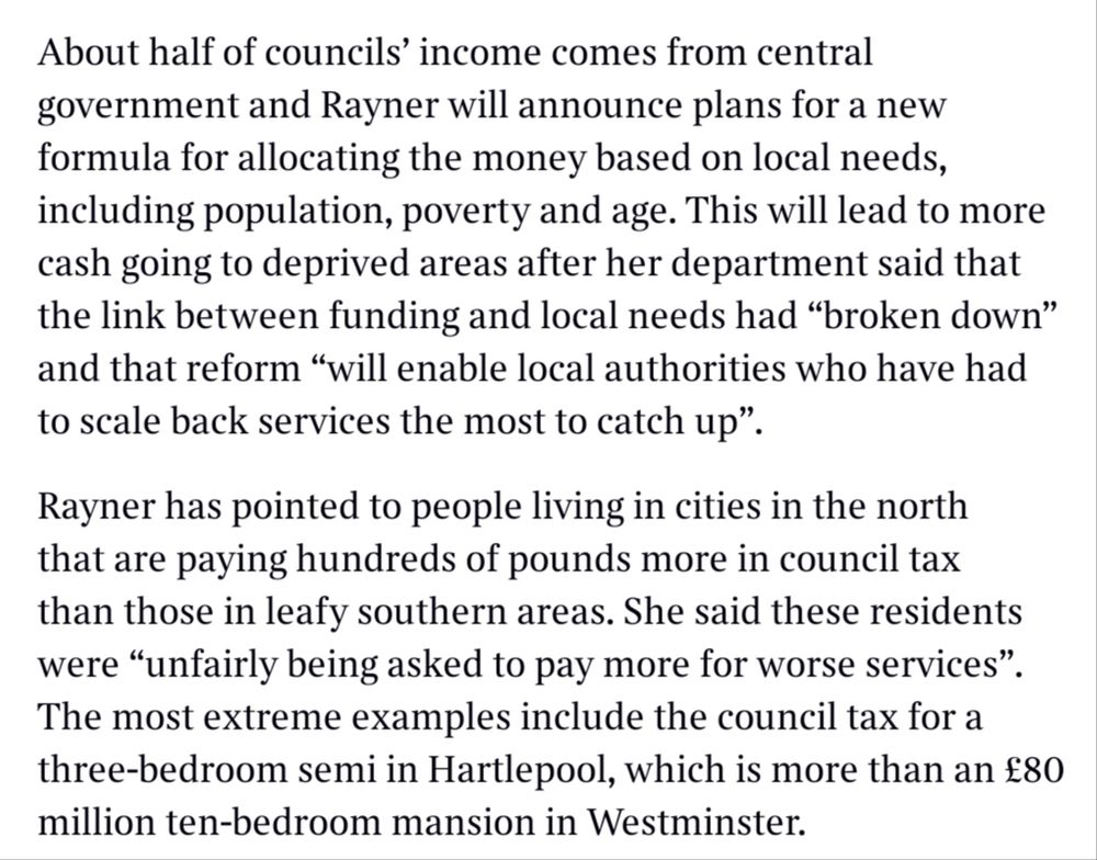 About half of councils' income comes from central government and Rayner will announce plans for a new formula for allocating the money based on local needs, including population, poverty and age. This will lead to more cash going to deprived areas after her department said that the link between funding and local needs had "broken down" and that reform "will enable local authorities who have had to scale back services the most to catch up".

Rayner has pointed to people living in cities in the north that are paying hundreds of pounds more in council tax than those in leafy southern areas. She said these residents were "unfairly being asked to pay more for worse services". The most extreme examples include the council tax for a three-bedroom semi in Hartlepool, which is more than an £80 million ten-bedroom mansion in Westminster.