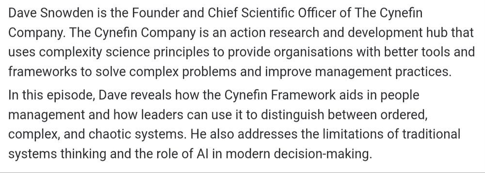 Dave Snowden is the Founder and Chief Scientific Officer of The Cynefin Company. The Cynefin Company is an action research and development hub that uses complexity science principles to provide organisations with better tools and frameworks to solve complex problems and improve management practices.

In this episode, Dave reveals how the Cynefin Framework aids in people management and how leaders can use it to distinguish between ordered, complex, and chaotic systems. He also addresses the limitations of traditional systems thinking and the role of Al in modern decision-making.