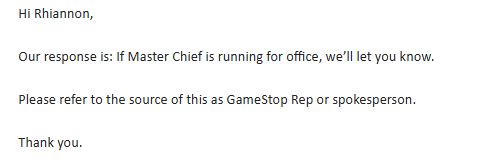 Hi Rhiannon,

 

Our response is: If Master Chief is running for office, we’ll let you know.

 

Please refer to the source of this as GameStop Rep or spokesperson.

 

Thank you.

