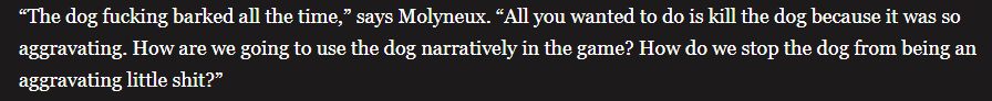 “The dog fucking barked all the time,” says Molyneux. “All you wanted to do is kill the dog because it was so aggravating. How are we going to use the dog narratively in the game? How do we stop the dog from being an aggravating little shit?”
